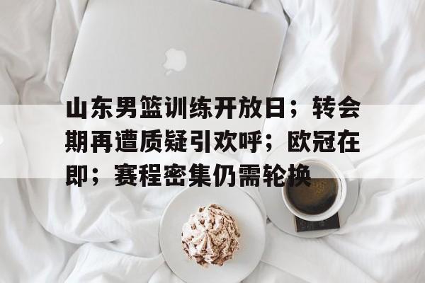 关于山东男篮训练开放日；转会期再遭质疑引欢呼；欧冠在即；赛程密集仍需轮换的信息-乐鱼官网